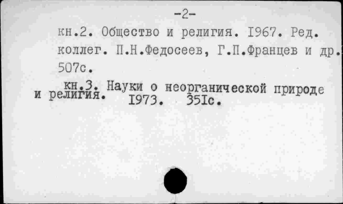 ﻿-2-
кн.2. Общество и религия. 1967. Ред. коллег. П.Н.Федосеев, Р.П.Францев и др. 5О7с.
и прлигия Науки 0 неорганической природе
и религия. 1973.	351Св